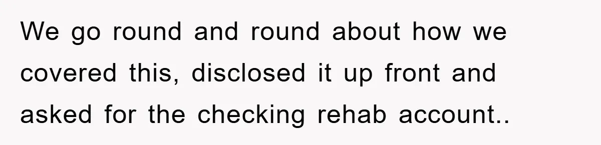 We go round and round about how we covered this, disclosed it up front and asked for the checking rehab account..