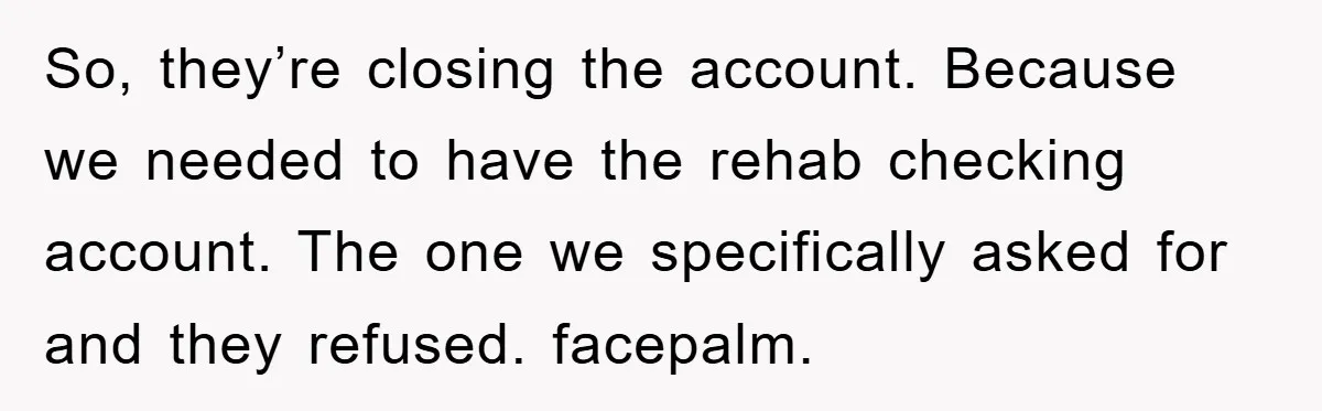So, they’re closing the account. Because we needed to have the rehab checking account. The one we specifically asked for and they refused. facepalm.