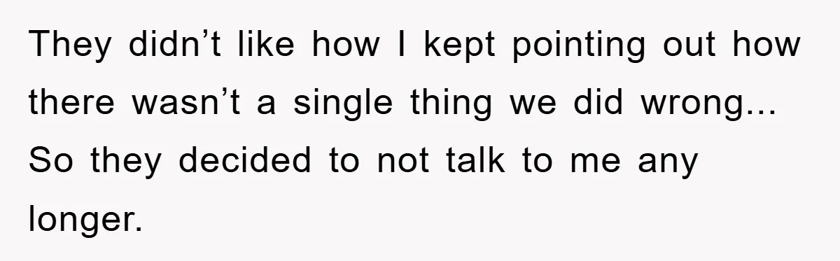 They didn’t like how I kept pointing out how there wasn’t a single thing we did wrong... So they decided to not talk to me any longer.