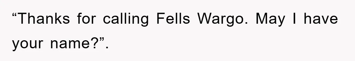 “Thanks for calling Fells Wargo. May I have your name?”.