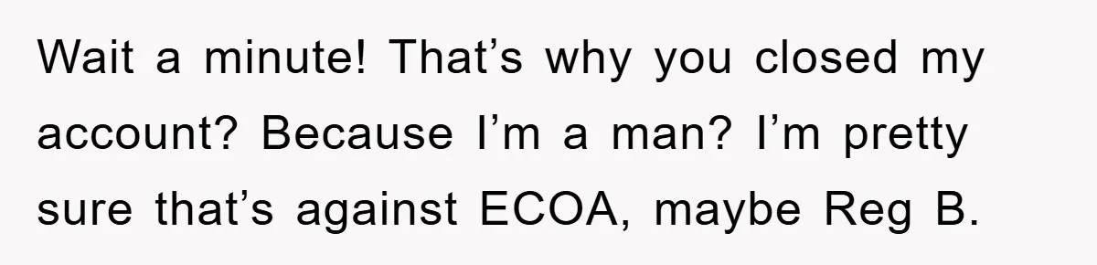 Wait a minute! That’s why you closed my account? Because I’m a man? I’m pretty sure that’s against ECOA, maybe Reg B.