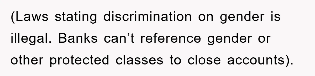 (Laws stating discrimination on gender is illegal. Banks can’t reference gender or other protected classes to close accounts).