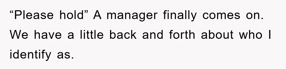 “Please hold” A manager finally comes on. We have a little back and forth about who I identify as.