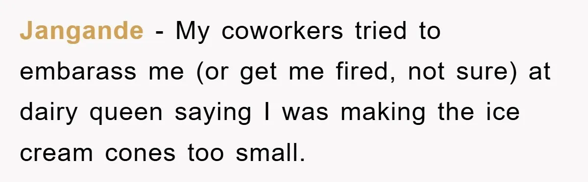 Jangande − My coworkers tried to embarass me (or get me fired, not sure) at dairy queen saying I was making the ice cream cones too small.