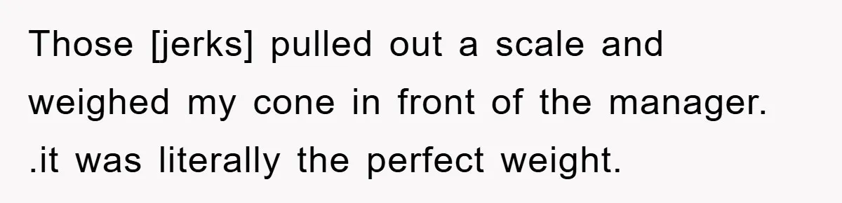 Those [jerks] pulled out a scale and weighed my cone in front of the manager. .it was literally the perfect weight.