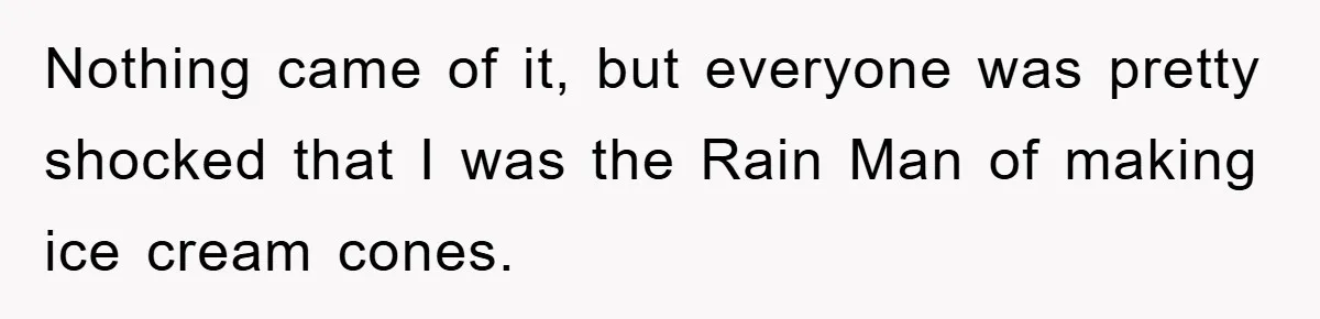 Nothing came of it, but everyone was pretty shocked that I was the Rain Man of making ice cream cones.