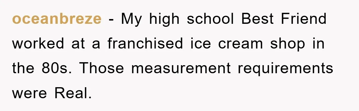 oceanbreze − My high school Best Friend worked at a franchised ice cream shop in the 80s. Those measurement requirements were Real.