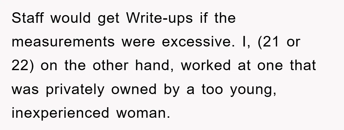 Staff would get Write-ups if the measurements were excessive. I, (21 or 22) on the other hand, worked at one that was privately owned by a too young, inexperienced woman.