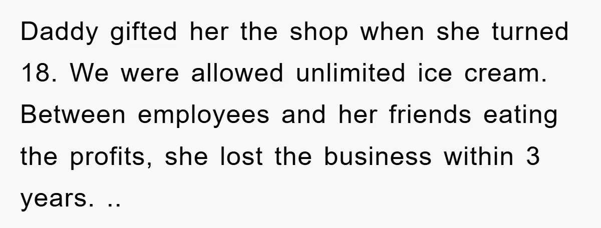 Daddy gifted her the shop when she turned 18. We were allowed unlimited ice cream. Between employees and her friends eating the profits, she lost the business within 3 years....