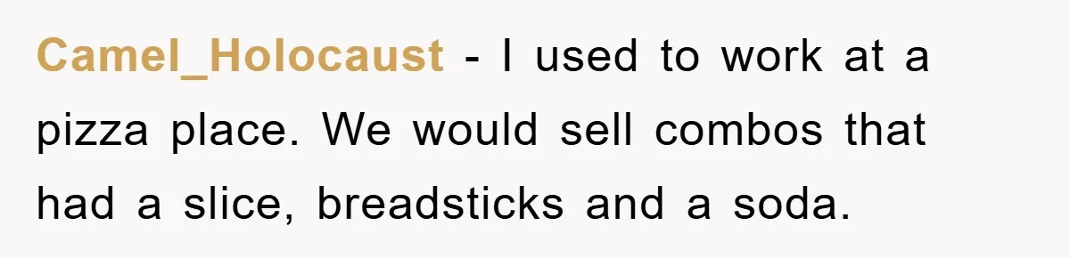 Camel_Holocaust − I used to work at a pizza place. We would sell combos that had a slice, breadsticks and a soda.