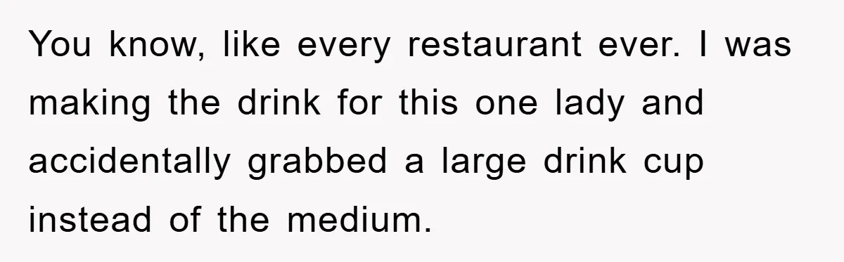 You know, like every restaurant ever. I was making the drink for this one lady and accidentally grabbed a large drink cup instead of the medium.