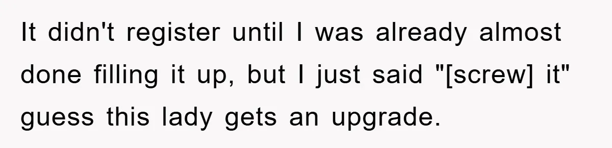 It didn't register until I was already almost done filling it up, but I just said "[screw] it" guess this lady gets an upgrade.