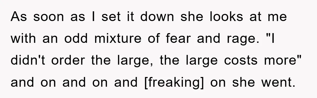 As soon as I set it down she looks at me with an odd mixture of fear and rage. "I didn't order the large, the large costs more" and on...