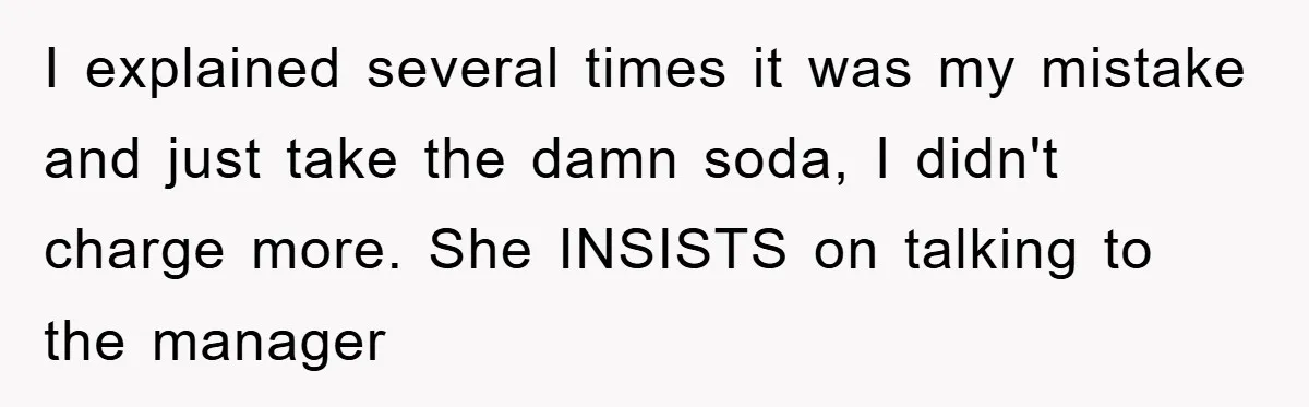 I explained several times it was my mistake and just take the damn soda, I didn't charge more. She INSISTS on talking to the manager