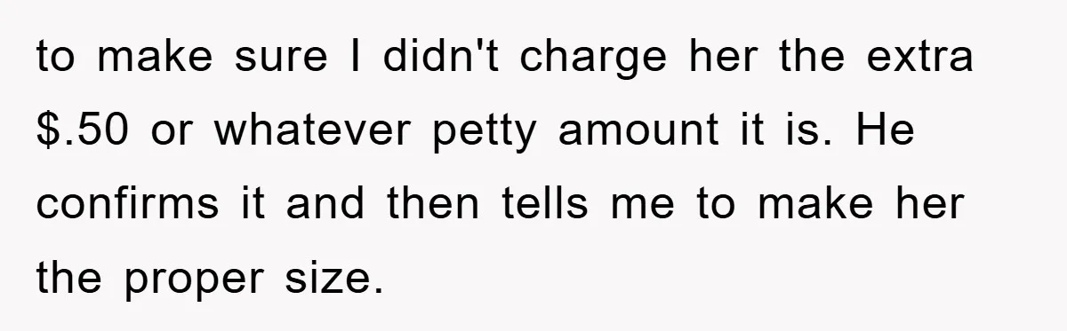to make sure I didn't charge her the extra $.50 or whatever petty amount it is. He confirms it and then tells me to make her the proper size.