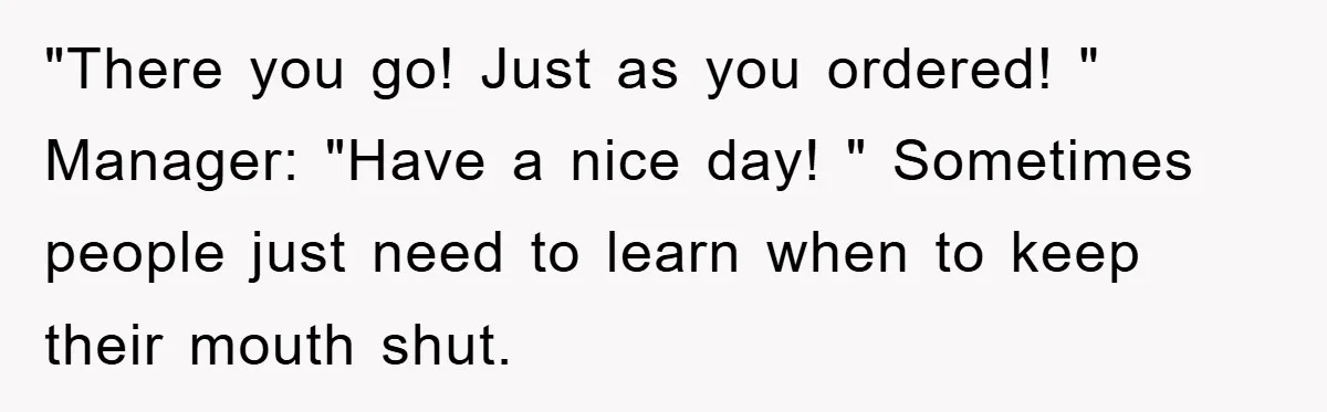 "There you go! Just as you ordered! " Manager: "Have a nice day! " Sometimes people just need to learn when to keep their mouth shut.