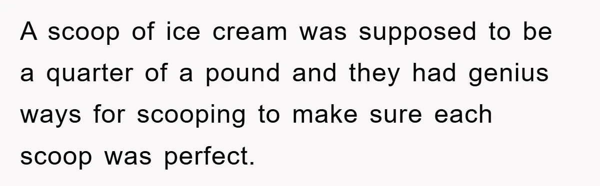 A scoop of ice cream was supposed to be a quarter of a pound and they had genius ways for scooping to make sure each scoop was perfect.