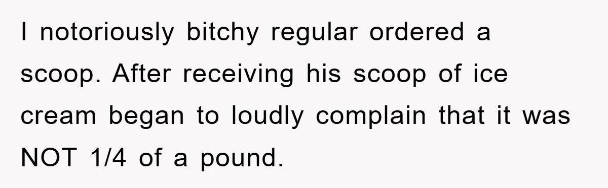 I notoriously bitchy regular ordered a scoop. After receiving his scoop of ice cream began to loudly complain that it was NOT 1/4 of a pound.
