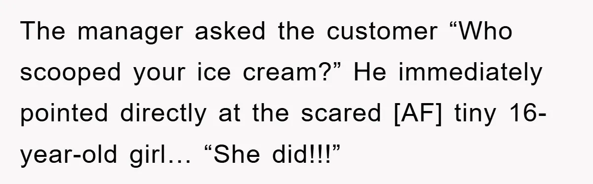 The manager asked the customer “Who scooped your ice cream?” He immediately pointed directly at the scared [AF] tiny 16-year-old girl… “She did!!!”