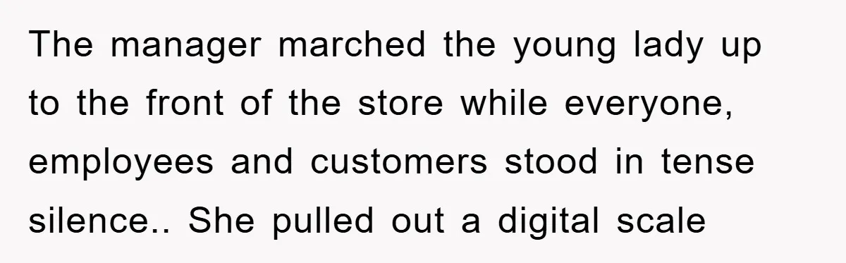 The manager marched the young lady up to the front of the store while everyone, employees and customers stood in tense silence.. She pulled out a digital scale