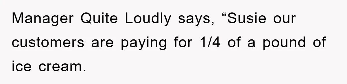 Manager Quite Loudly says, “Susie our customers are paying for 1/4 of a pound of ice cream.