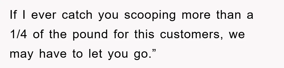 If I ever catch you scooping more than a 1/4 of the pound for this customers, we may have to let you go.”