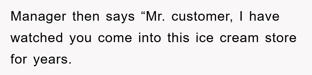 Manager then says “Mr. customer, I have watched you come into this ice cream store for years.