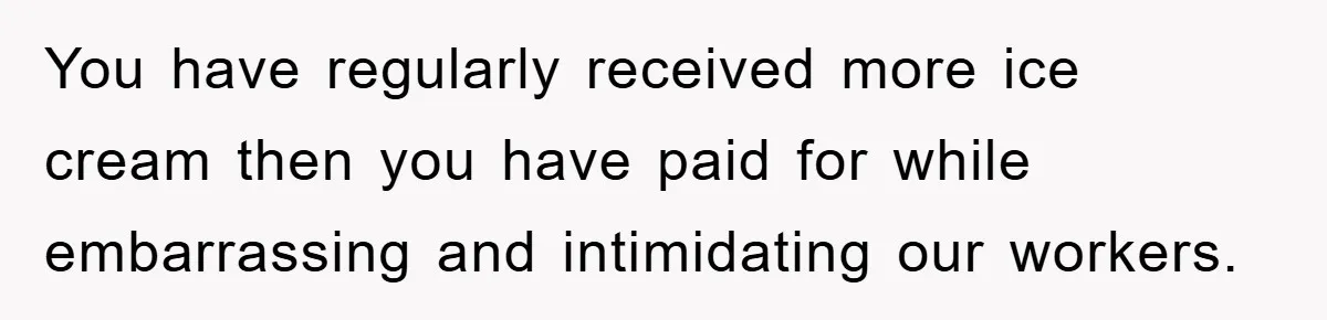 You have regularly received more ice cream then you have paid for while embarrassing and intimidating our workers.