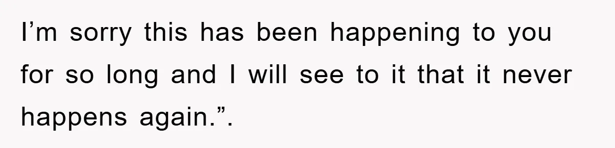 I’m sorry this has been happening to you for so long and I will see to it that it never happens again.”.