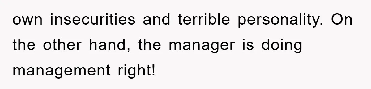 own insecurities and terrible personality. On the other hand, the manager is doing management right!