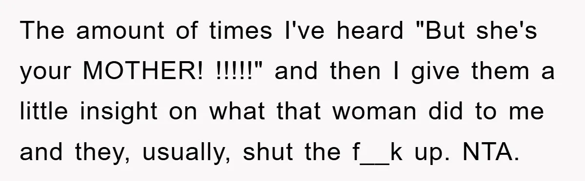 The amount of times I've heard "But she's your MOTHER! !!!!!" and then I give them a little insight on what that woman did to me and they, usually, shut...