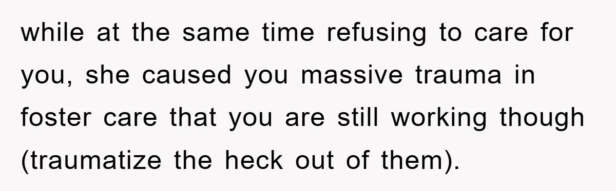 while at the same time refusing to care for you, she caused you massive trauma in foster care that you are still working though (traumatize the heck out of them).