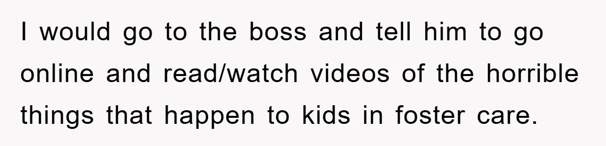 I would go to the boss and tell him to go online and read/watch videos of the horrible things that happen to kids in foster care.