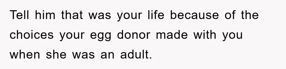 Tell him that was your life because of the choices your egg donor made with you when she was an adult.