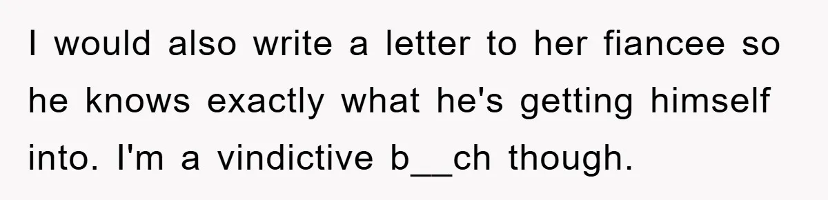 I would also write a letter to her fiancee so he knows exactly what he's getting himself into. I'm a vindictive b__ch though.