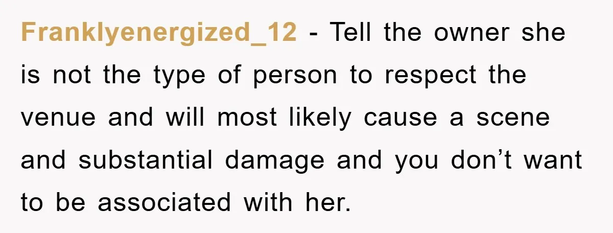 Franklyenergized_12 − Tell the owner she is not the type of person to respect the venue and will most likely cause a scene and substantial damage and you don’t want...