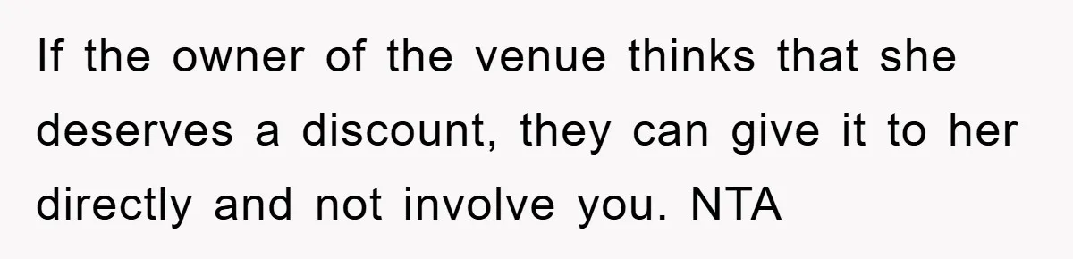 If the owner of the venue thinks that she deserves a discount, they can give it to her directly and not involve you. NTA
