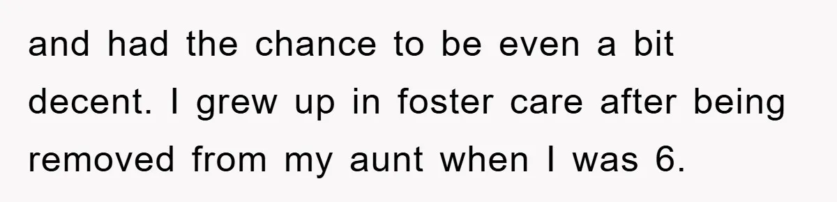 and had the chance to be even a bit decent. I grew up in foster care after being removed from my aunt when I was 6.