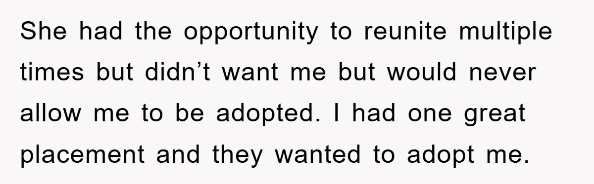 She had the opportunity to reunite multiple times but didn’t want me but would never allow me to be adopted. I had one great placement and they wanted to adopt...
