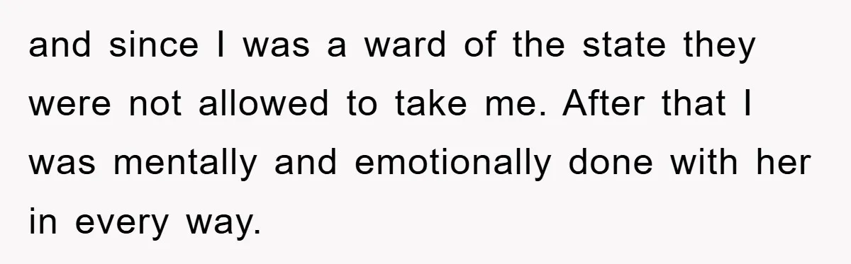 and since I was a ward of the state they were not allowed to take me. After that I was mentally and emotionally done with her in every way.