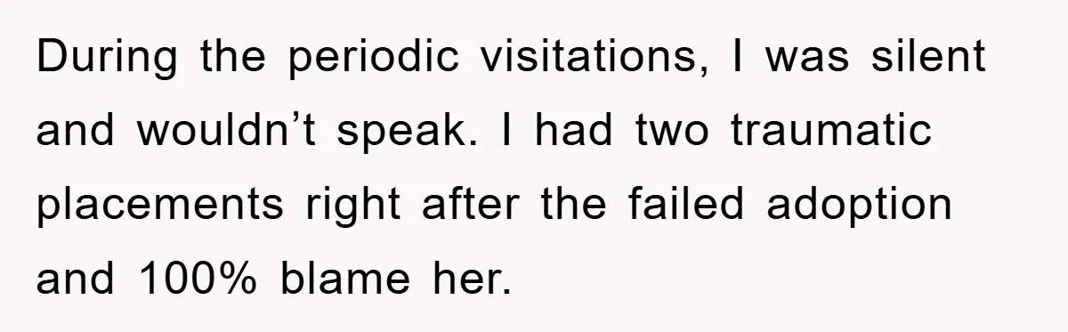 During the periodic visitations, I was silent and wouldn’t speak. I had two traumatic placements right after the failed adoption and 100% blame her.