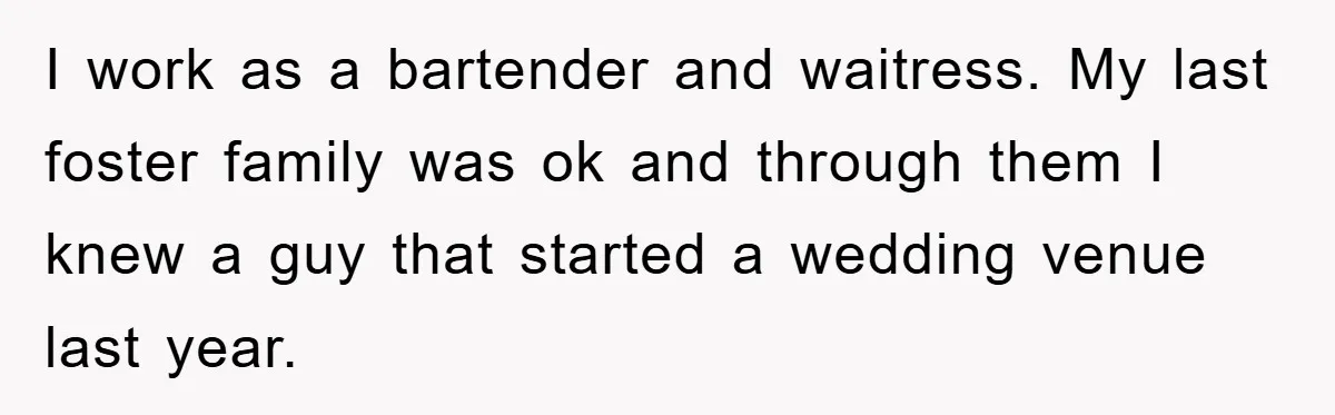 I work as a bartender and waitress. My last foster family was ok and through them I knew a guy that started a wedding venue last year.