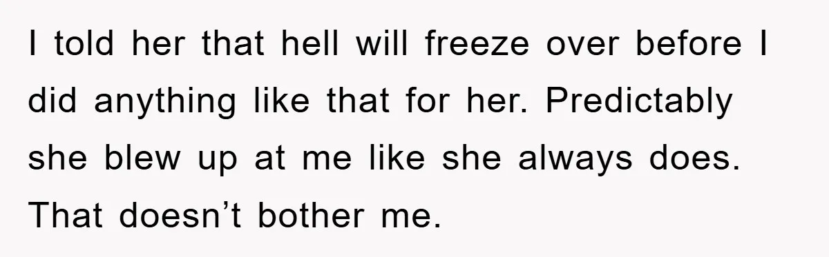 I told her that hell will freeze over before I did anything like that for her. Predictably she blew up at me like she always does. That doesn’t bother me.