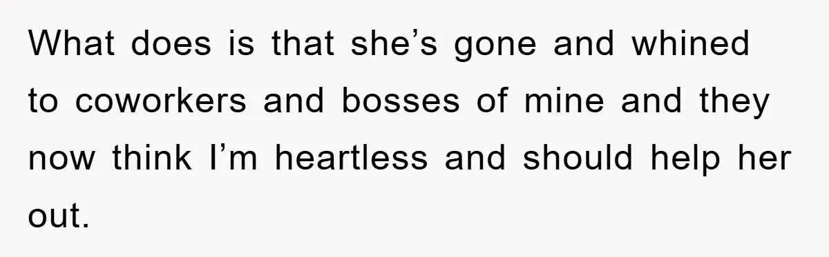 What does is that she’s gone and whined to coworkers and bosses of mine and they now think I’m heartless and should help her out.