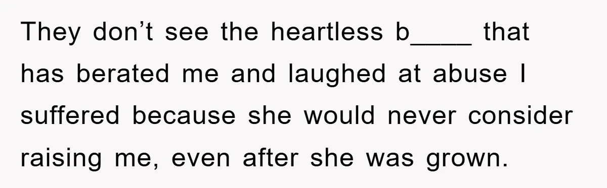 They don’t see the heartless b____ that has berated me and laughed at abuse I suffered because she would never consider raising me, even after she was grown.
