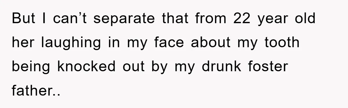 But I can’t separate that from 22 year old her laughing in my face about my tooth being knocked out by my drunk foster father..