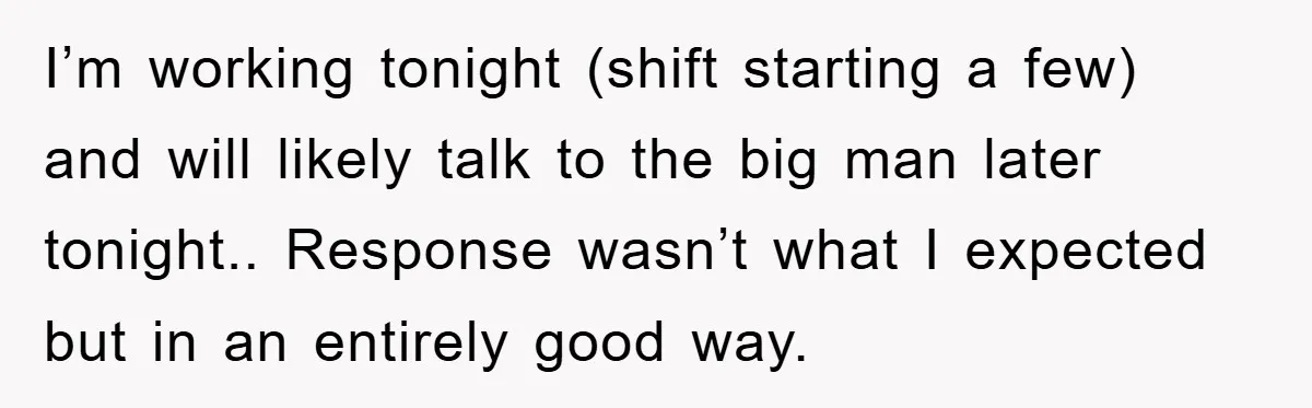 I’m working tonight (shift starting a few) and will likely talk to the big man later tonight.. Response wasn’t what I expected but in an entirely good way.