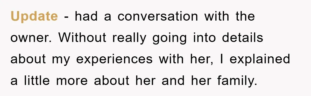 Update - had a conversation with the owner. Without really going into details about my experiences with her, I explained a little more about her and her family.