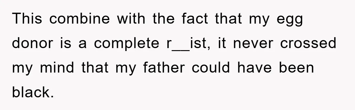 This combine with the fact that my egg donor is a complete r__ist, it never crossed my mind that my father could have been black.