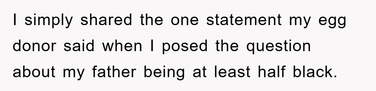 I simply shared the one statement my egg donor said when I posed the question about my father being at least half black.